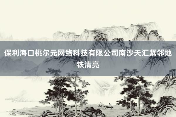 保利海口桃尔元网络科技有限公司南沙天汇紧邻地铁清亮